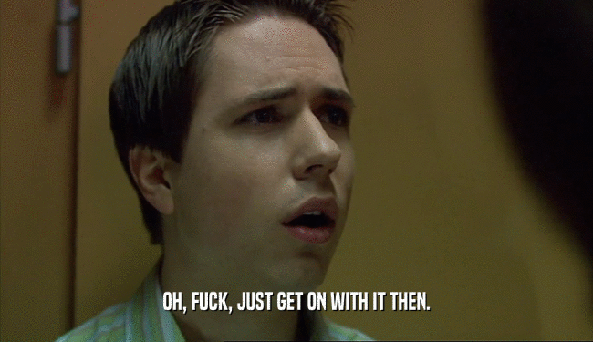 OH, FUCK, JUST GET ON WITH IT THEN.  