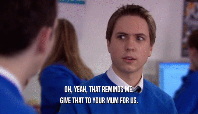 OH, YEAH, THAT REMINDS ME. GIVE THAT TO YOUR MUM FOR US. 