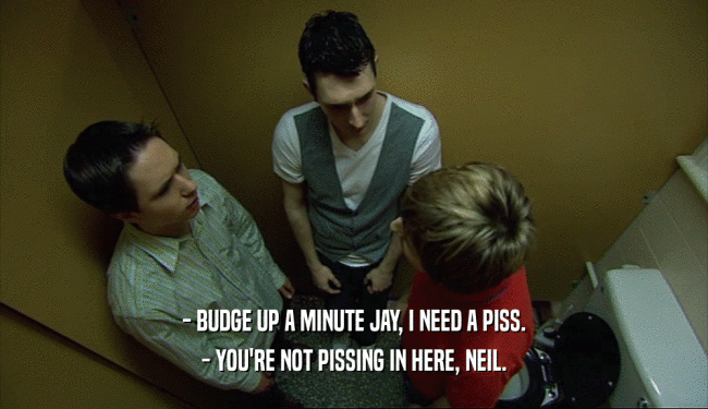 - BUDGE UP A MINUTE JAY, I NEED A PISS.
 - YOU'RE NOT PISSING IN HERE, NEIL.
 