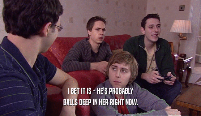I BET IT IS - HE'S PROBABLY BALLS DEEP IN HER RIGHT NOW. 