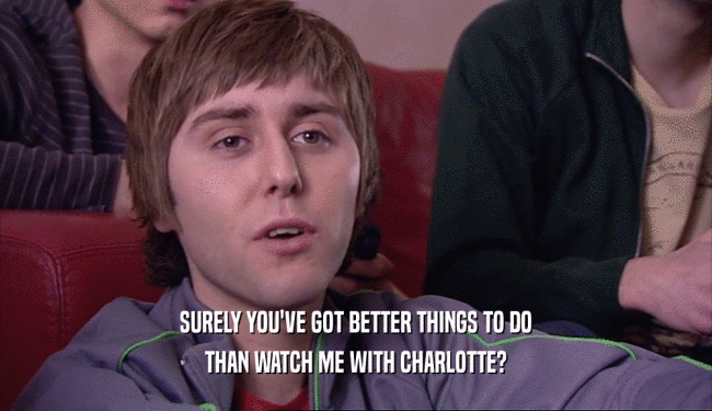 SURELY YOU'VE GOT BETTER THINGS TO DO
 THAN WATCH ME WITH CHARLOTTE?
 