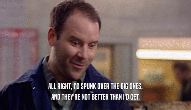ALL RIGHT, I'D SPUNK OVER THE BIG ONES, AND THEY'RE NOT BETTER THAN I'D GET. 