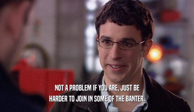 NOT A PROBLEM IF YOU ARE, JUST BE HARDER TO JOIN IN SOME OF THE BANTER. 