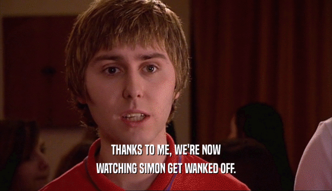 THANKS TO ME, WE'RE NOW WATCHING SIMON GET WANKED OFF. 