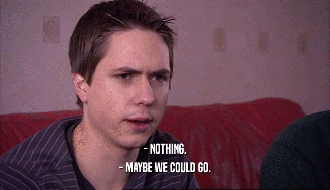 - NOTHING. - MAYBE WE COULD GO. 