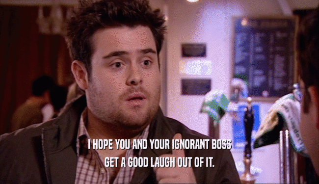 I HOPE YOU AND YOUR IGNORANT BOSS GET A GOOD LAUGH OUT OF IT. 