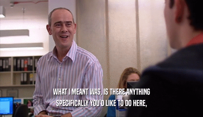 WHAT I MEANT WAS, IS THERE ANYTHING SPECIFICALLY YOU'D LIKE TO DO HERE, 