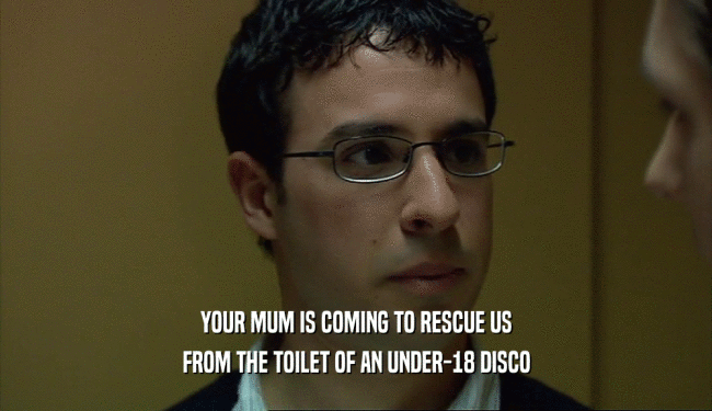YOUR MUM IS COMING TO RESCUE US
 FROM THE TOILET OF AN UNDER-18 DISCO
 