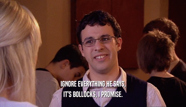 IGNORE EVERYTHING HE SAYS, IT'S BOLLOCKS, I PROMISE. 