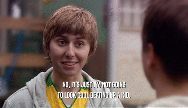 NO, IT'S JUST I'M NOT GOING TO LOOK COOL BEATING UP A KID. 