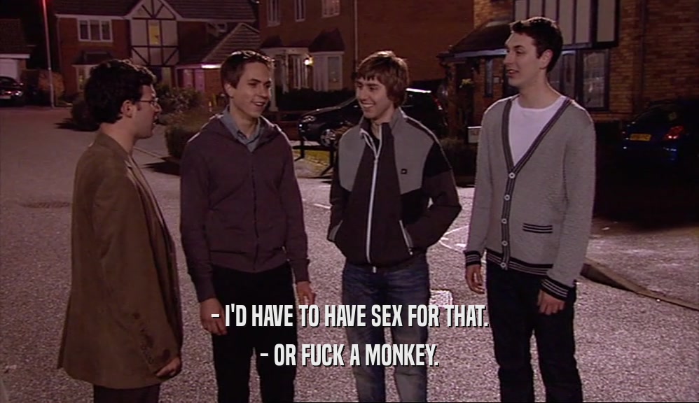 - I'D HAVE TO HAVE SEX FOR THAT. - OR FUCK A MONKEY. 
