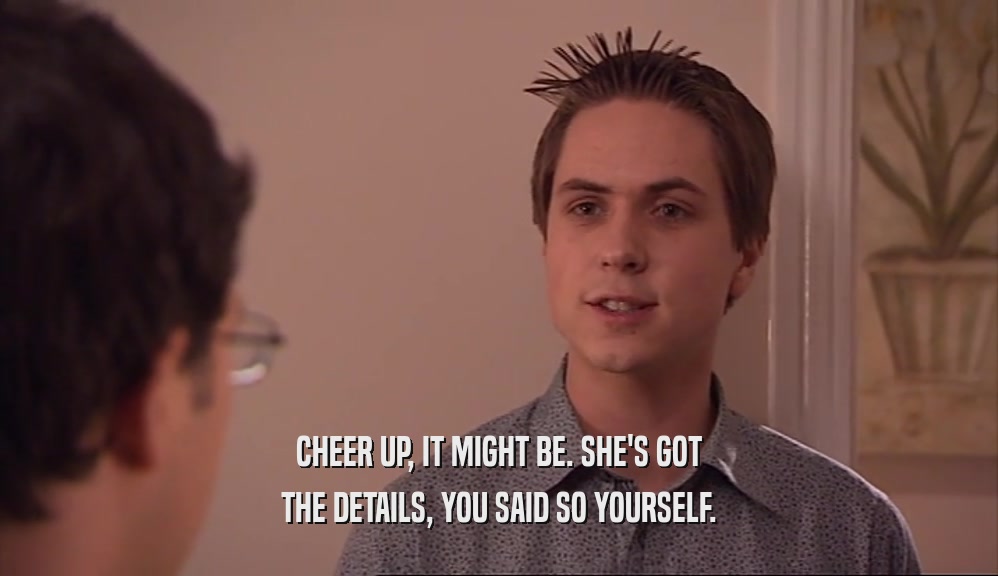 CHEER UP, IT MIGHT BE. SHE'S GOT THE DETAILS, YOU SAID SO YOURSELF. 