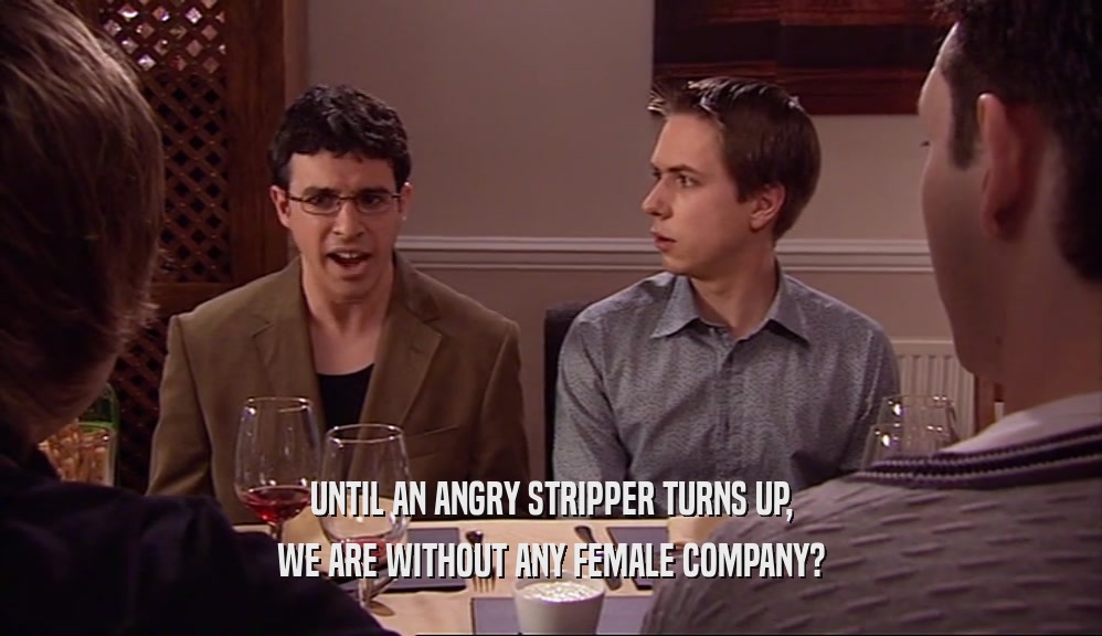 UNTIL AN ANGRY STRIPPER TURNS UP,
 WE ARE WITHOUT ANY FEMALE COMPANY?
 