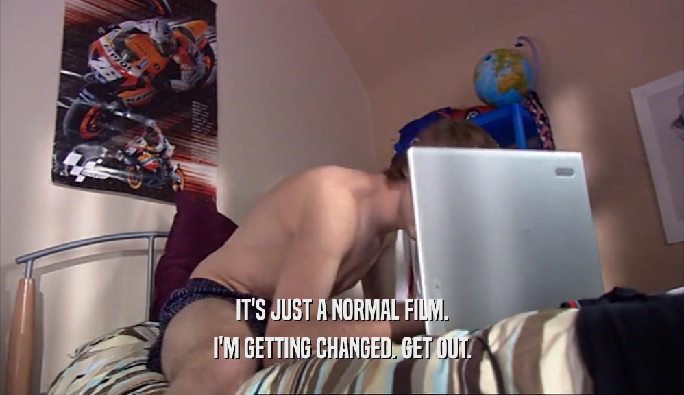 IT'S JUST A NORMAL FILM. I'M GETTING CHANGED. GET OUT. 