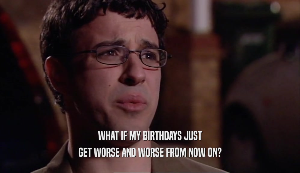 WHAT IF MY BIRTHDAYS JUST GET WORSE AND WORSE FROM NOW ON? 