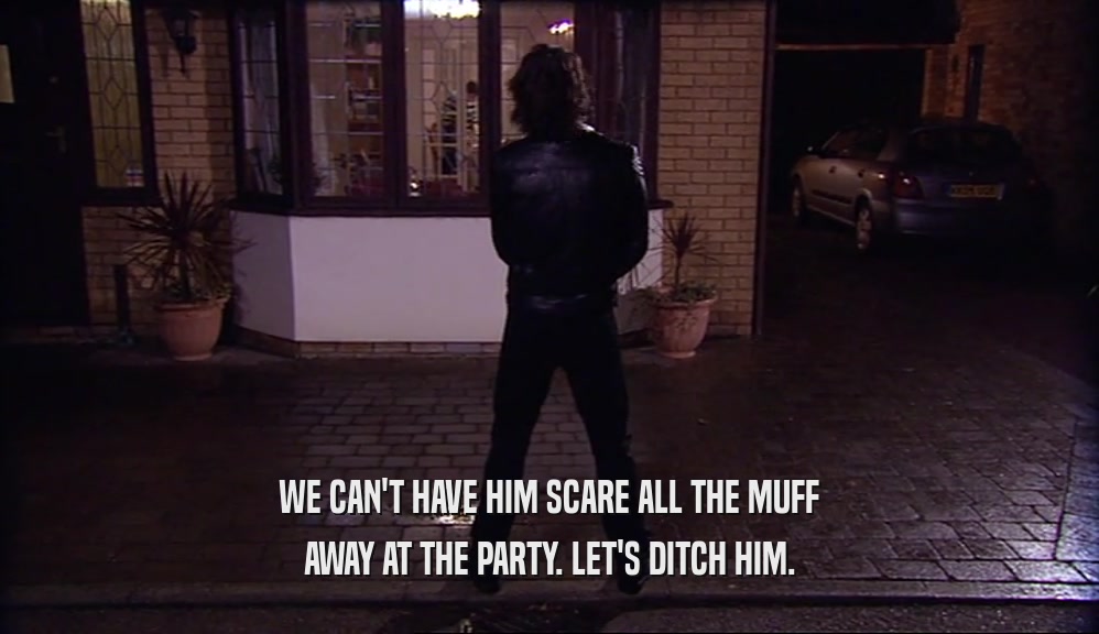 WE CAN'T HAVE HIM SCARE ALL THE MUFF AWAY AT THE PARTY. LET'S DITCH HIM. 