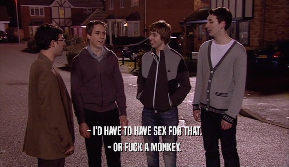 - I'D HAVE TO HAVE SEX FOR THAT. - OR FUCK A MONKEY. 