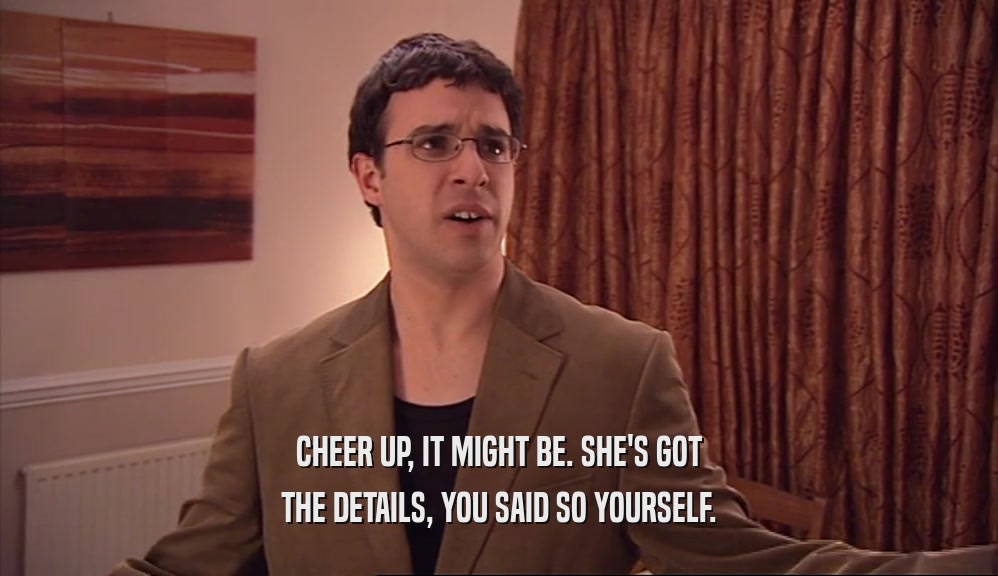 CHEER UP, IT MIGHT BE. SHE'S GOT THE DETAILS, YOU SAID SO YOURSELF. 