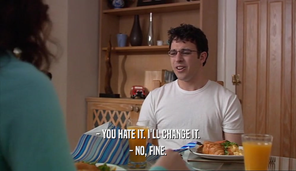 - YOU HATE IT. I'LL CHANGE IT. - NO, FINE. 