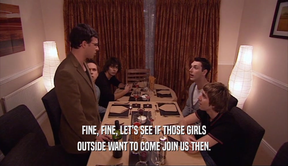 FINE, FINE, LET'S SEE IF THOSE GIRLS OUTSIDE WANT TO COME JOIN US THEN. 