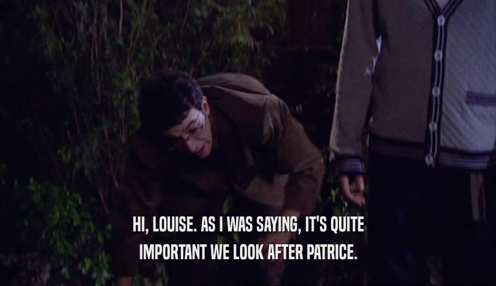 HI, LOUISE. AS I WAS SAYING, IT'S QUITE IMPORTANT WE LOOK AFTER PATRICE. 