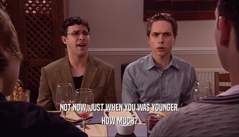 NOT NOW, JUST WHEN YOU WAS YOUNGER. HOW MUCH? 