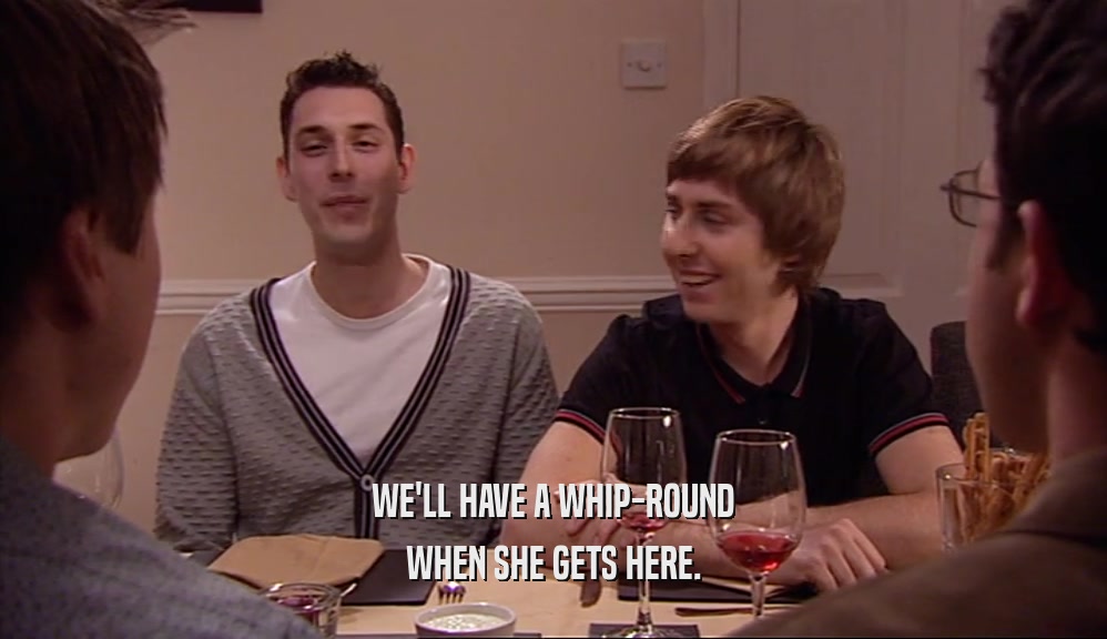 WE'LL HAVE A WHIP-ROUND WHEN SHE GETS HERE. 