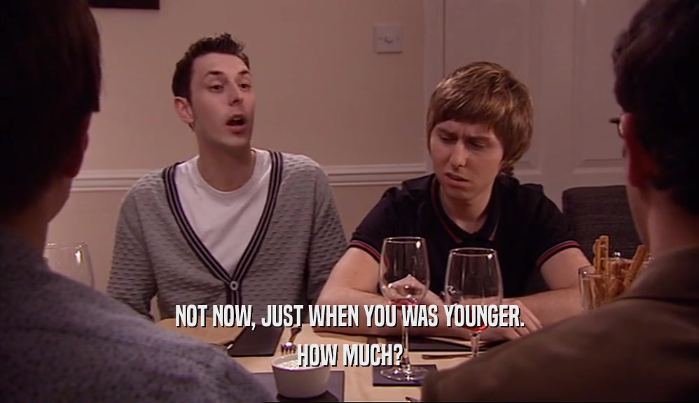 NOT NOW, JUST WHEN YOU WAS YOUNGER. HOW MUCH? 