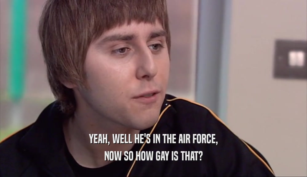 YEAH, WELL HE'S IN THE AIR FORCE, NOW SO HOW GAY IS THAT? 