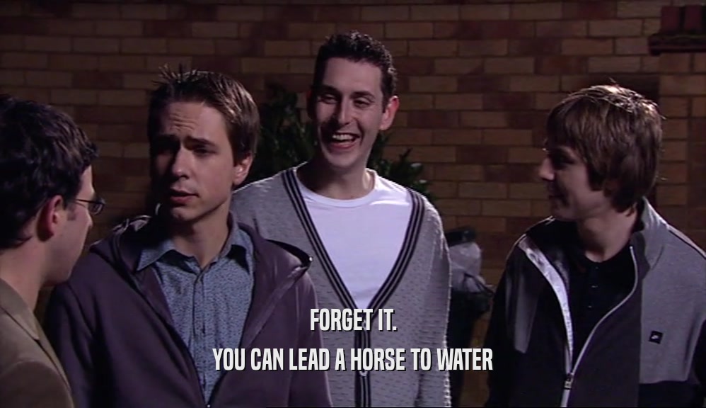 FORGET IT. YOU CAN LEAD A HORSE TO WATER 