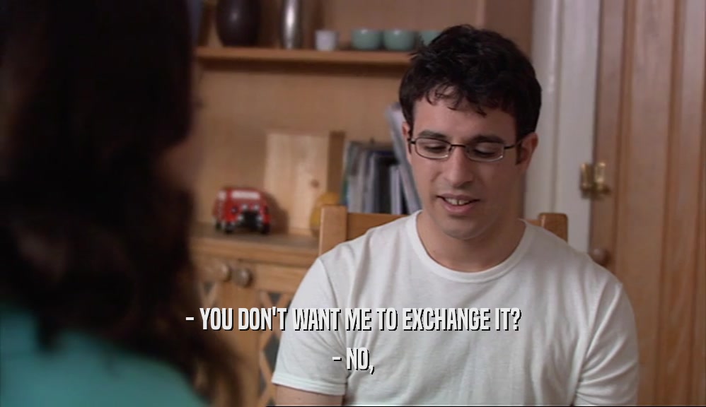- YOU DON'T WANT ME TO EXCHANGE IT?
 - NO,
 