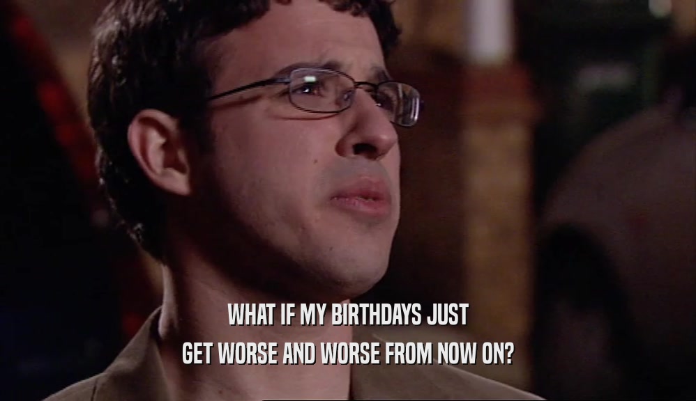 WHAT IF MY BIRTHDAYS JUST GET WORSE AND WORSE FROM NOW ON? 