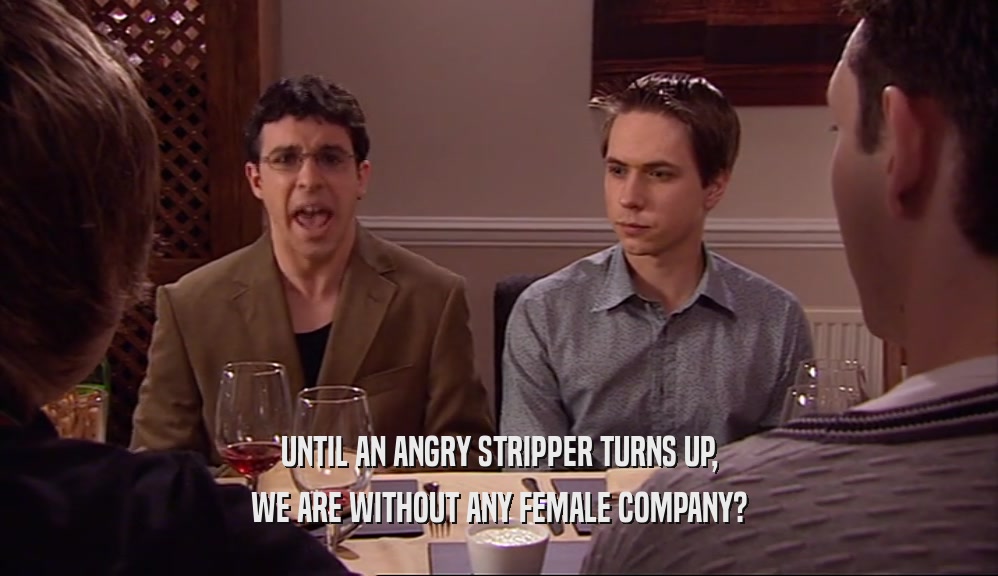 UNTIL AN ANGRY STRIPPER TURNS UP, WE ARE WITHOUT ANY FEMALE COMPANY? 