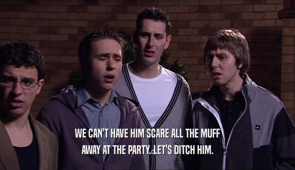 WE CAN'T HAVE HIM SCARE ALL THE MUFF AWAY AT THE PARTY. LET'S DITCH HIM. 