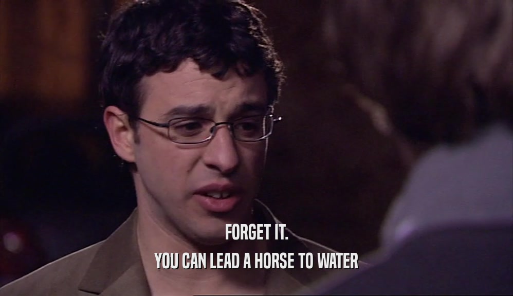 FORGET IT. YOU CAN LEAD A HORSE TO WATER 