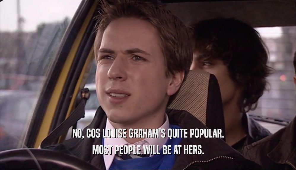 NO, COS LOUISE GRAHAM'S QUITE POPULAR. MOST PEOPLE WILL BE AT HERS. 