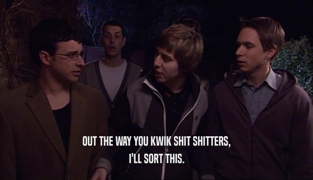 OUT THE WAY YOU KWIK SHIT SHITTERS, I'LL SORT THIS. 