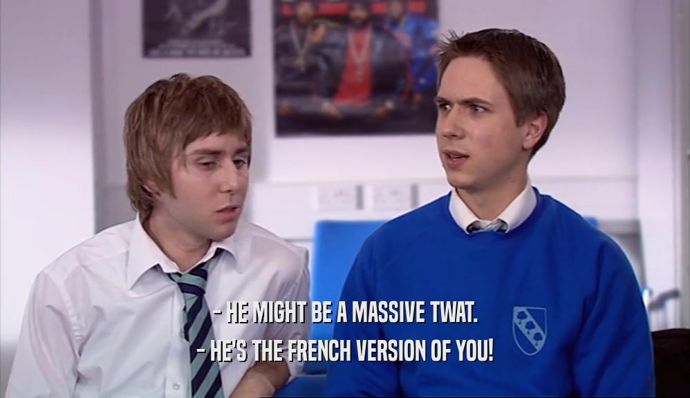 - HE MIGHT BE A MASSIVE TWAT.
 - HE'S THE FRENCH VERSION OF YOU!
 