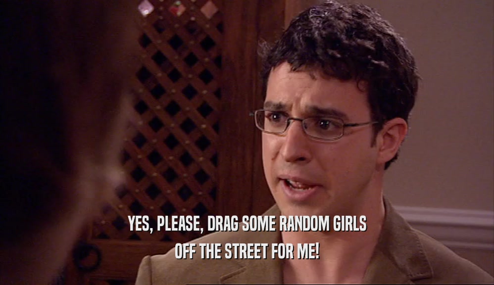 YES, PLEASE, DRAG SOME RANDOM GIRLS
 OFF THE STREET FOR ME!
 