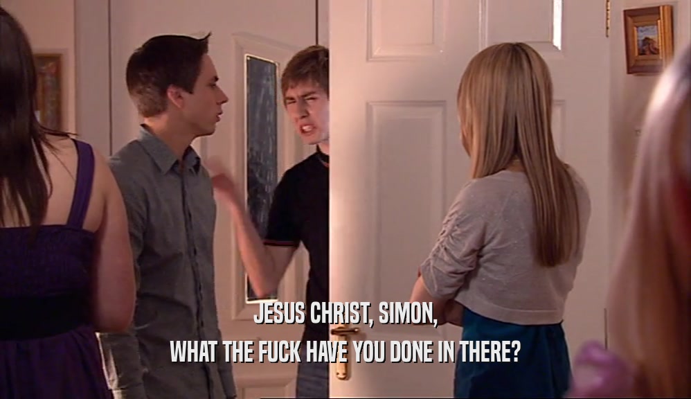 JESUS CHRIST, SIMON,
 WHAT THE FUCK HAVE YOU DONE IN THERE?
 