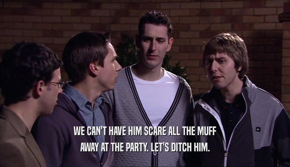 WE CAN'T HAVE HIM SCARE ALL THE MUFF AWAY AT THE PARTY. LET'S DITCH HIM. 