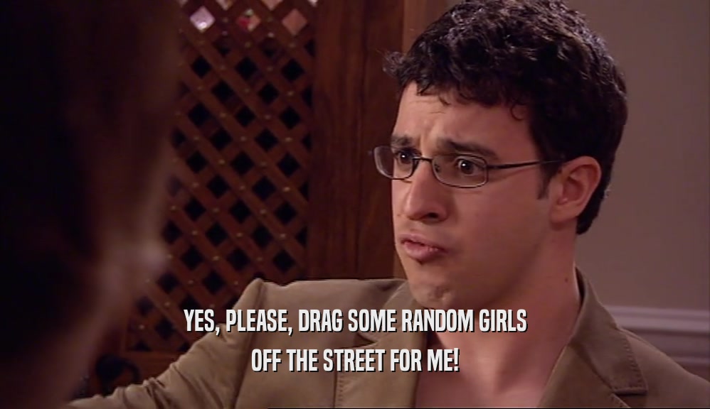 YES, PLEASE, DRAG SOME RANDOM GIRLS
 OFF THE STREET FOR ME!
 