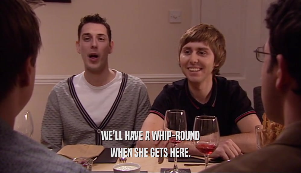 WE'LL HAVE A WHIP-ROUND WHEN SHE GETS HERE. 