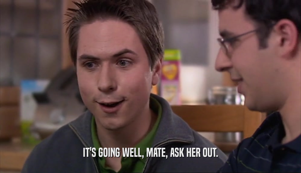 IT'S GOING WELL, MATE, ASK HER OUT.  