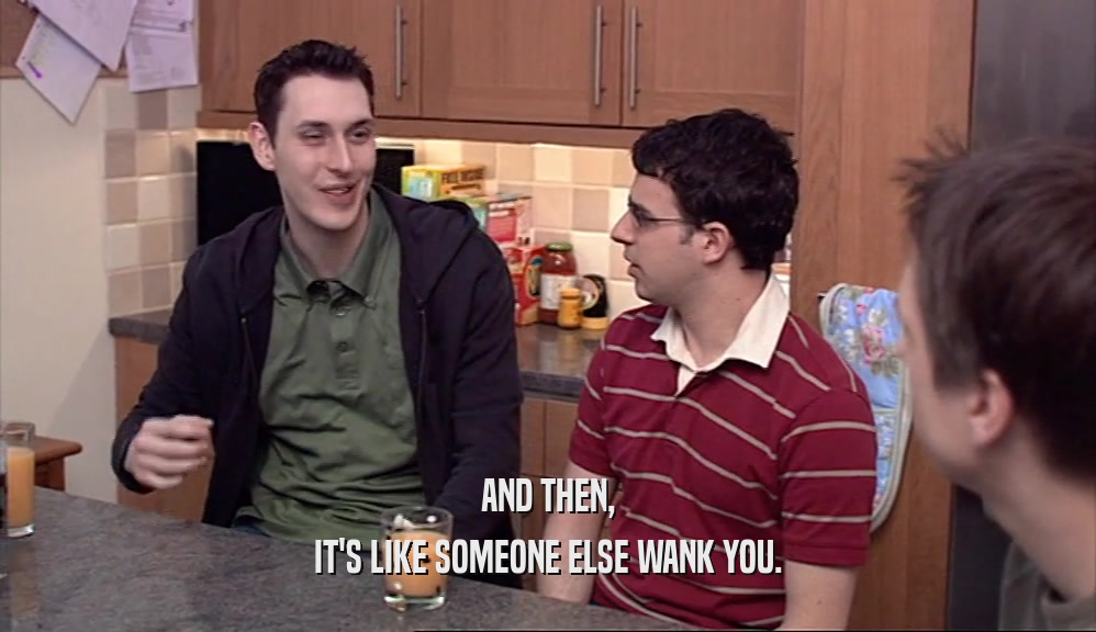AND THEN, IT'S LIKE SOMEONE ELSE WANK YOU. 