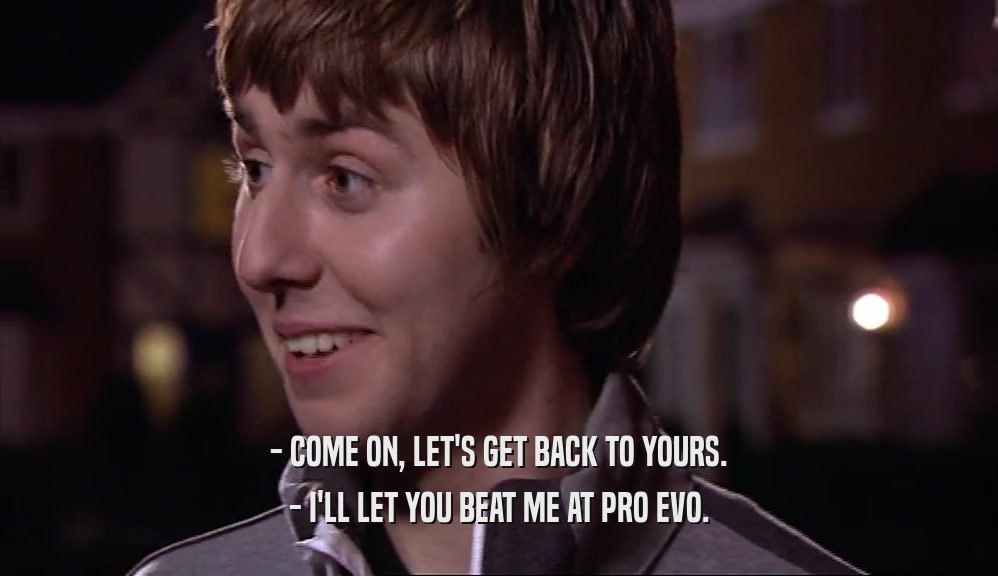 - COME ON, LET'S GET BACK TO YOURS. - I'LL LET YOU BEAT ME AT PRO EVO. 