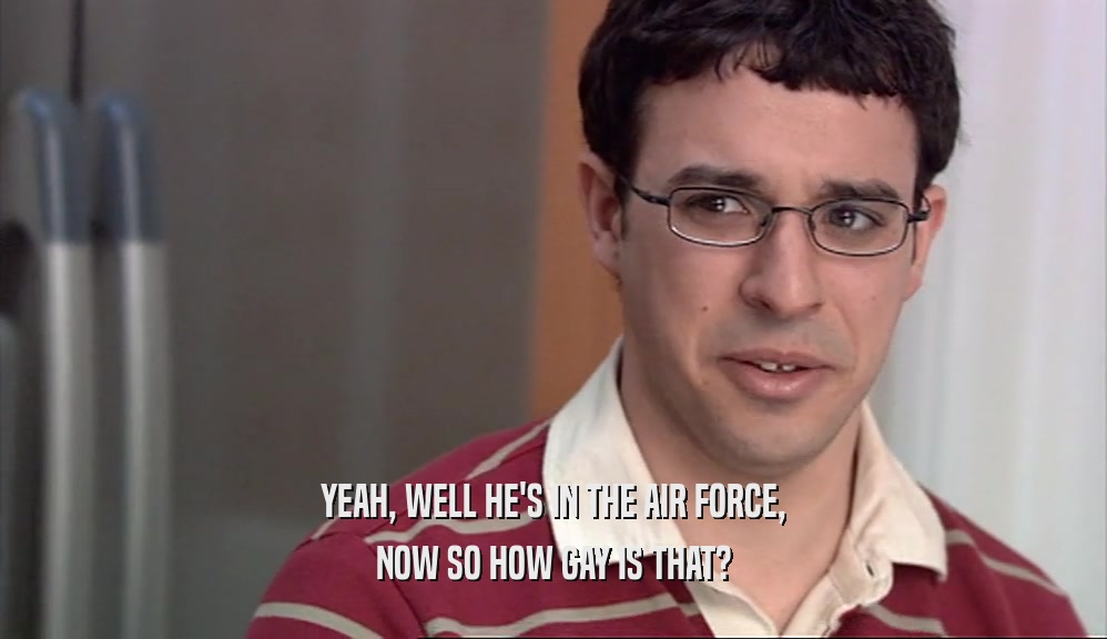 YEAH, WELL HE'S IN THE AIR FORCE, NOW SO HOW GAY IS THAT? 