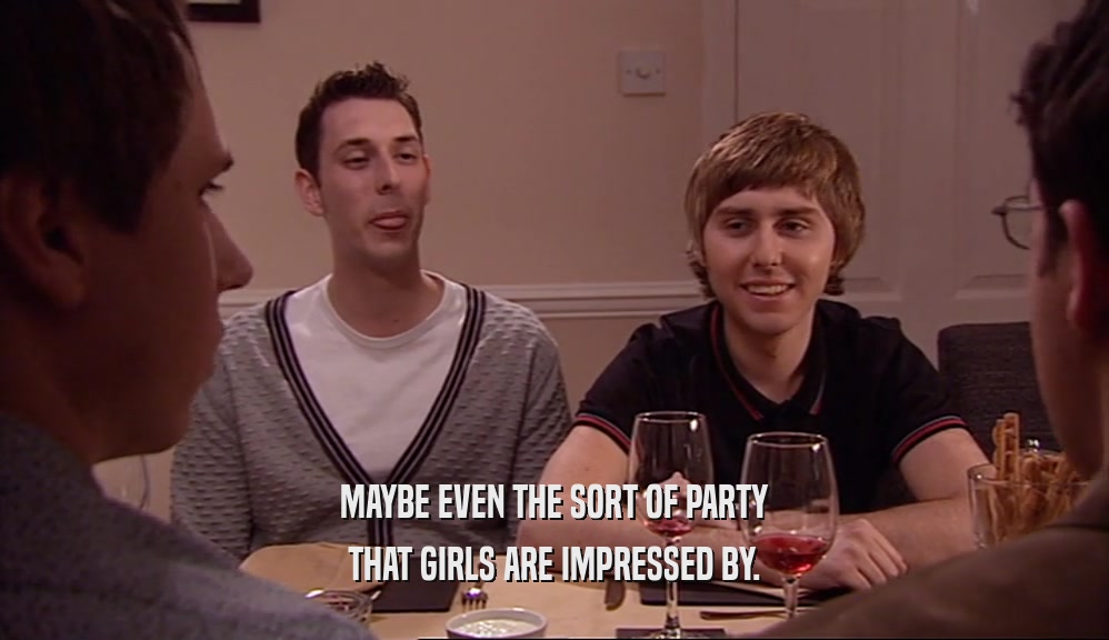 MAYBE EVEN THE SORT OF PARTY
 THAT GIRLS ARE IMPRESSED BY.
 