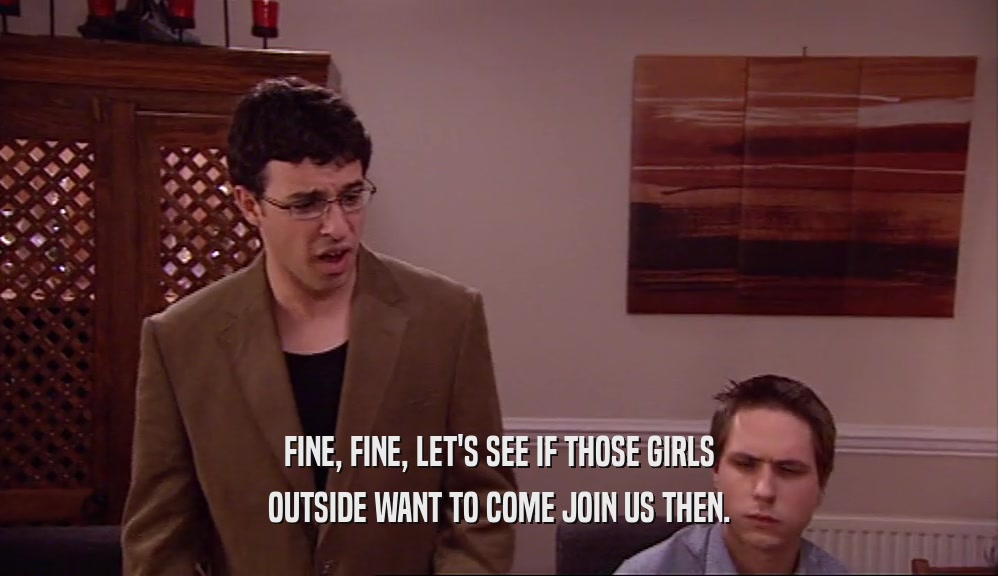 FINE, FINE, LET'S SEE IF THOSE GIRLS OUTSIDE WANT TO COME JOIN US THEN. 