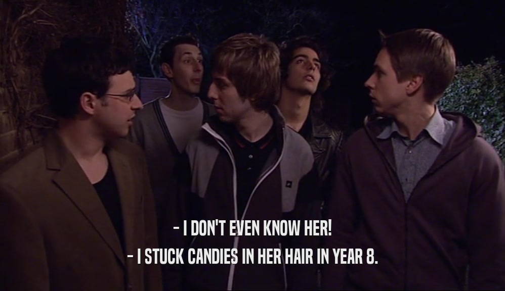 - I DON'T EVEN KNOW HER! - I STUCK CANDIES IN HER HAIR IN YEAR 8. 